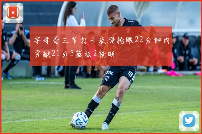 字母哥三节打卡表现抢眼22分钟内贡献21分5篮板2抢断