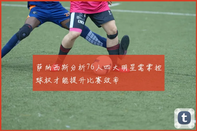 萨纳西斯分析76人四大明星需掌控球权才能提升比赛效率