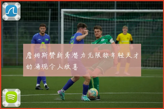 詹姆斯赞新秀潜力无限称年轻天才的涌现令人欣喜