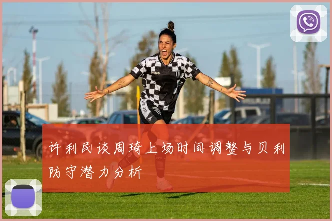 许利民谈周琦上场时间调整与贝利防守潜力分析