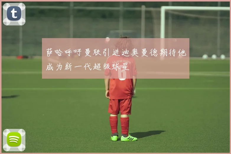 萨哈呼吁曼联引进迪奥曼德期待他成为新一代超级球星