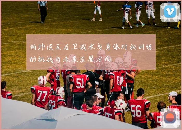 纳帅谈五后卫战术与身体对抗训练的挑战与未来发展方向