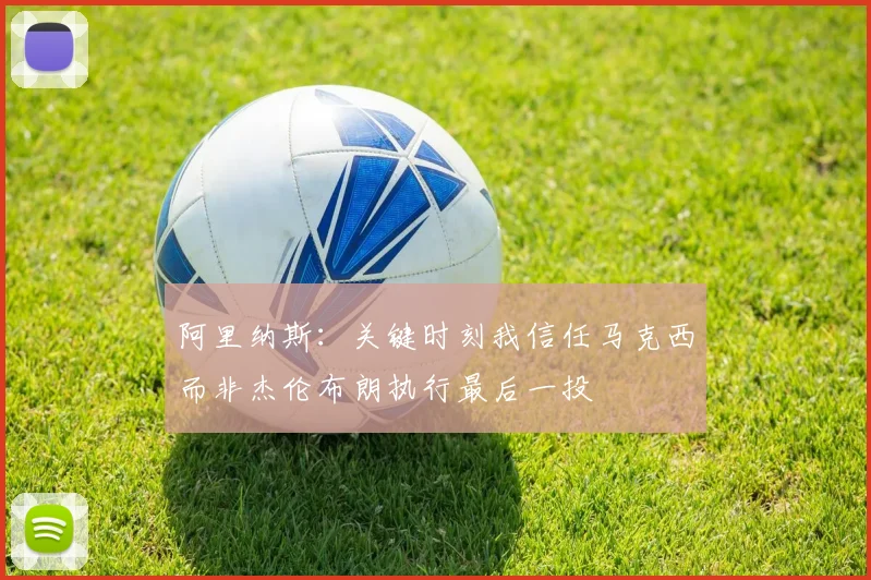 阿里纳斯：关键时刻我信任马克西而非杰伦布朗执行最后一投