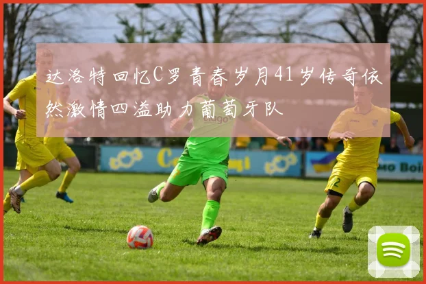 达洛特回忆C罗青春岁月41岁传奇依然激情四溢助力葡萄牙队
