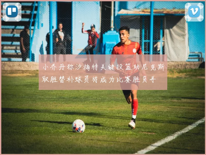 小乔丹称沙梅特关键投篮助尼克斯取胜替补球员将成为比赛胜负手