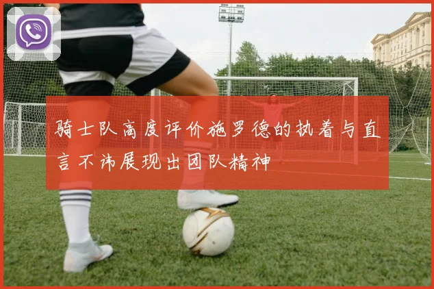骑士队高度评价施罗德的执着与直言不讳展现出团队精神
