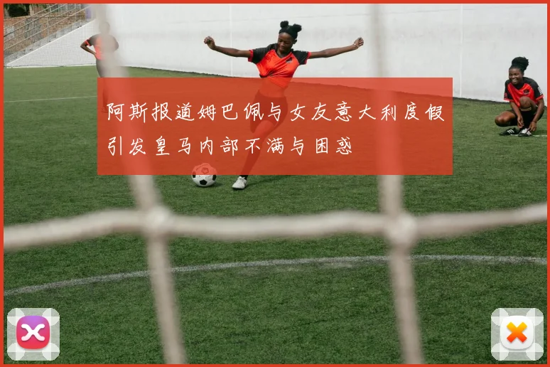 阿斯报道姆巴佩与女友意大利度假引发皇马内部不满与困惑