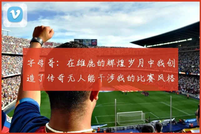 字母哥：在雄鹿的辉煌岁月中我创造了传奇无人能干涉我的比赛风格