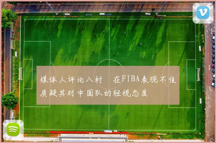 媒体人评论八村塁在FIBA表现不佳质疑其对中国队的轻视态度