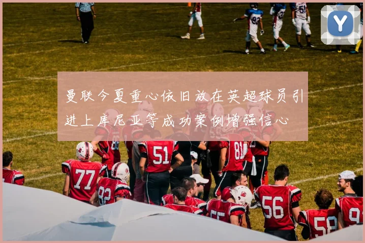 曼联今夏重心依旧放在英超球员引进上库尼亚等成功案例增强信心