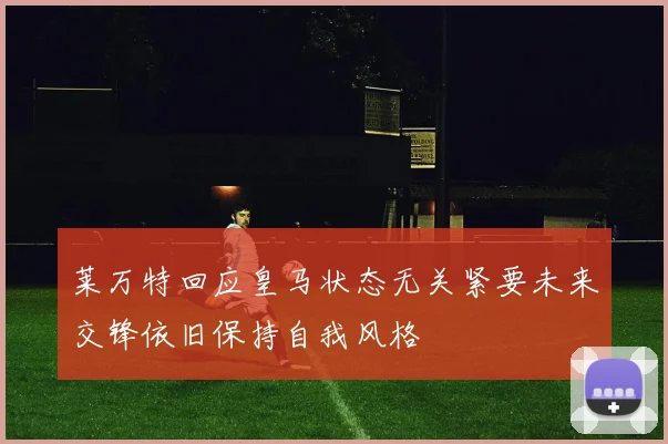 莱万特回应皇马状态无关紧要未来交锋依旧保持自我风格