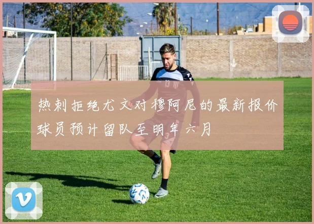 热刺拒绝尤文对穆阿尼的最新报价球员预计留队至明年六月