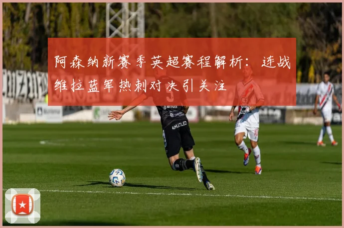 阿森纳新赛季英超赛程解析：连战维拉蓝军热刺对决引关注