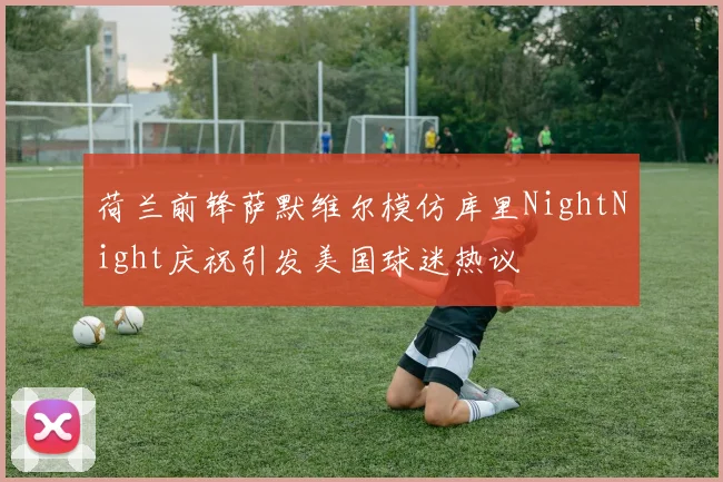 荷兰前锋萨默维尔模仿库里NightNight庆祝引发美国球迷热议