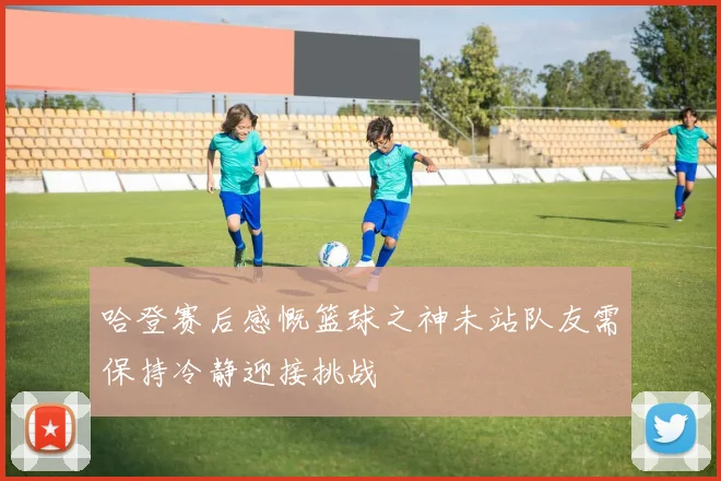 哈登赛后感慨篮球之神未站队友需保持冷静迎接挑战