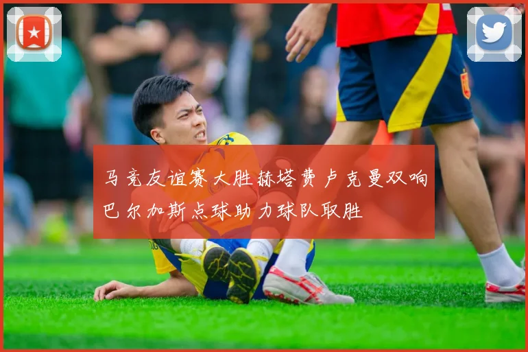 马竞友谊赛大胜赫塔费卢克曼双响巴尔加斯点球助力球队取胜