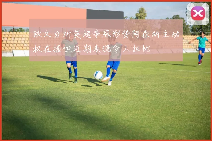 欧文分析英超争冠形势阿森纳主动权在握但近期表现令人担忧