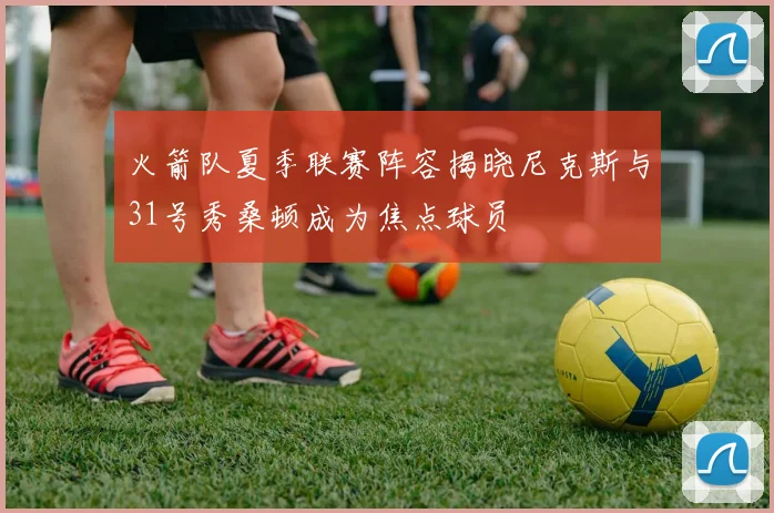 火箭队夏季联赛阵容揭晓尼克斯与31号秀桑顿成为焦点球员