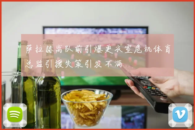 萨拉赫离队前引爆更衣室危机体育总监引援失策引发不满