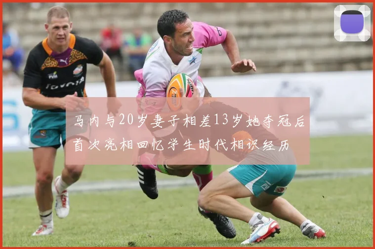 马内与20岁妻子相差13岁她夺冠后首次亮相回忆学生时代相识经历