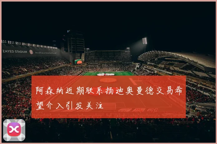 阿森纳近期联系扬迪奥曼德交易希望介入引发关注