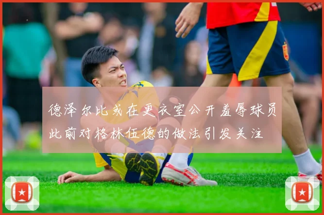 德泽尔比或在更衣室公开羞辱球员此前对格林伍德的做法引发关注