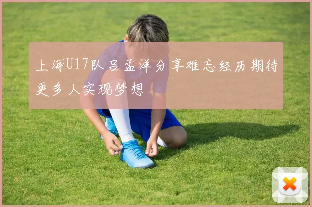 上海U17队吕孟洋分享难忘经历期待更多人实现梦想