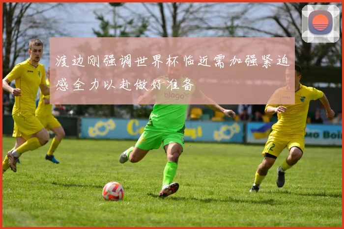 渡边刚强调世界杯临近需加强紧迫感全力以赴做好准备