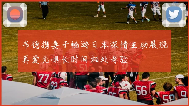 韦德携妻子畅游日本深情互动展现真爱无惧长时间相处考验