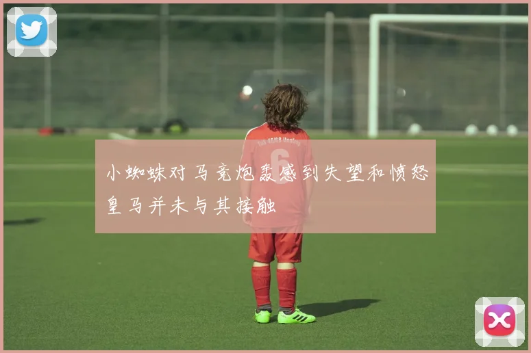 小蜘蛛对马竞炮轰感到失望和愤怒皇马并未与其接触