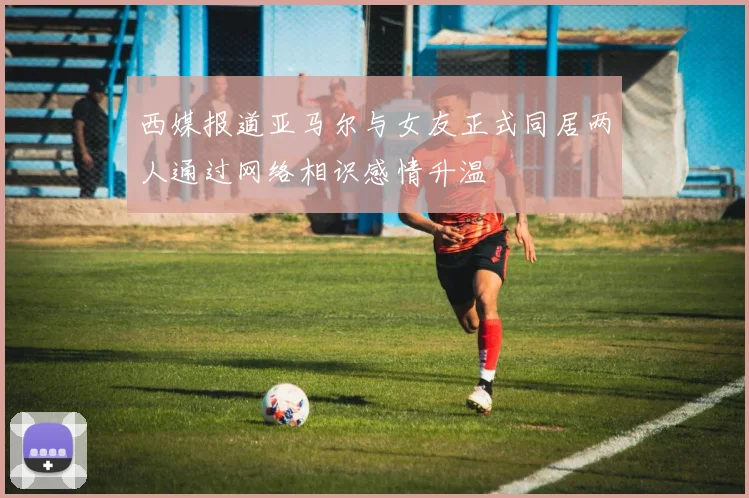 西媒报道亚马尔与女友正式同居两人通过网络相识感情升温