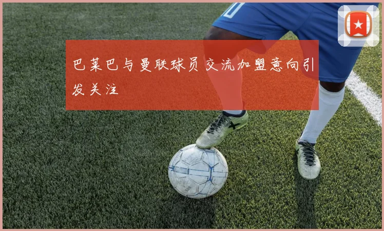 巴莱巴与曼联球员交流加盟意向引发关注
