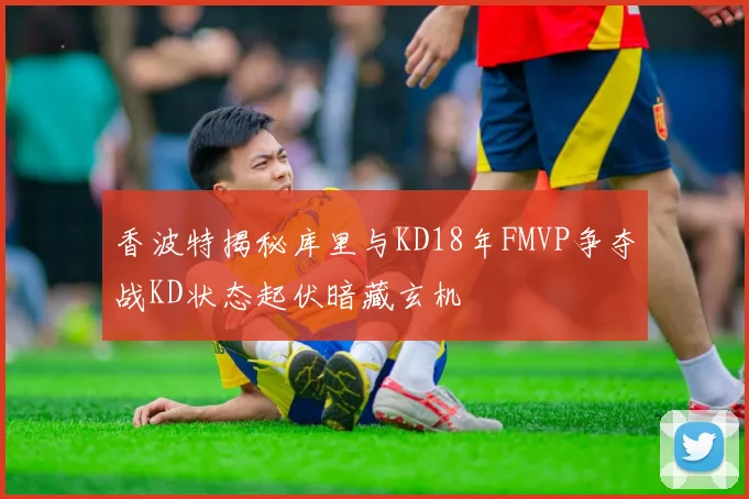 香波特揭秘库里与KD18年FMVP争夺战KD状态起伏暗藏玄机