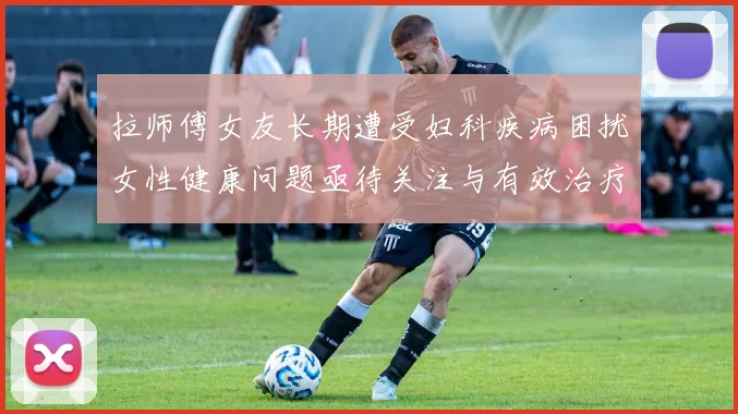 拉师傅女友长期遭受妇科疾病困扰女性健康问题亟待关注与有效治疗方案
