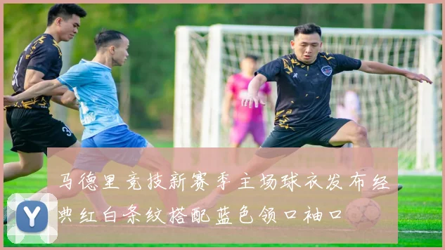 马德里竞技新赛季主场球衣发布经典红白条纹搭配蓝色领口袖口