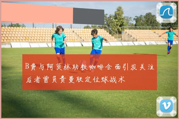 B费与阿莫林助教咖啡会面引发关注后者曾负责曼联定位球战术