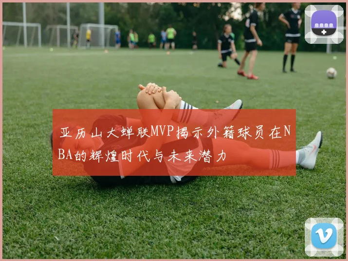 亚历山大蝉联MVP揭示外籍球员在NBA的辉煌时代与未来潜力