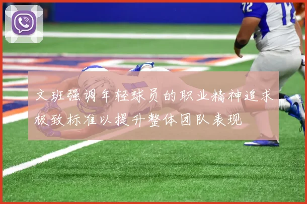 文班强调年轻球员的职业精神追求极致标准以提升整体团队表现