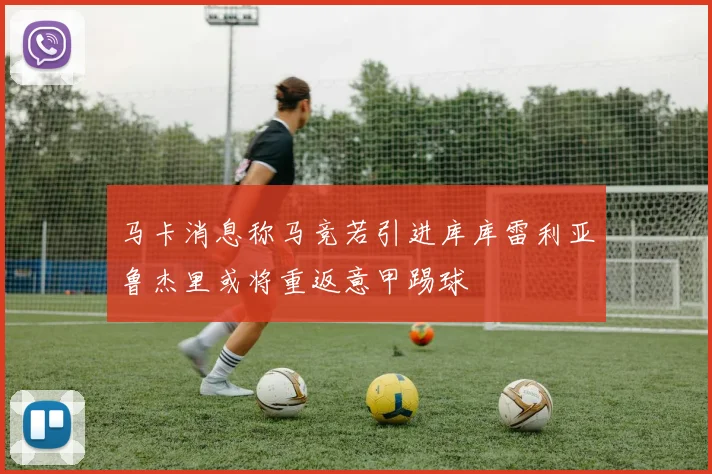 马卡消息称马竞若引进库库雷利亚鲁杰里或将重返意甲踢球